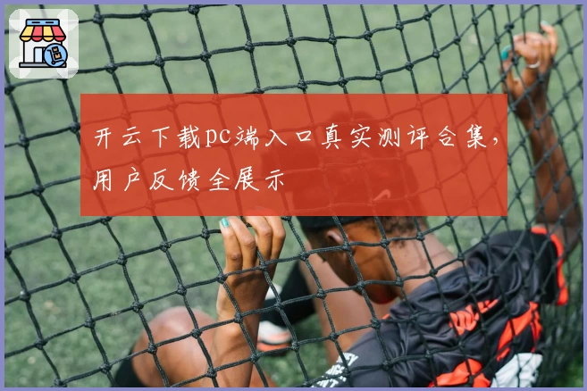 开云下载pc端入口真实测评合集，用户反馈全展示