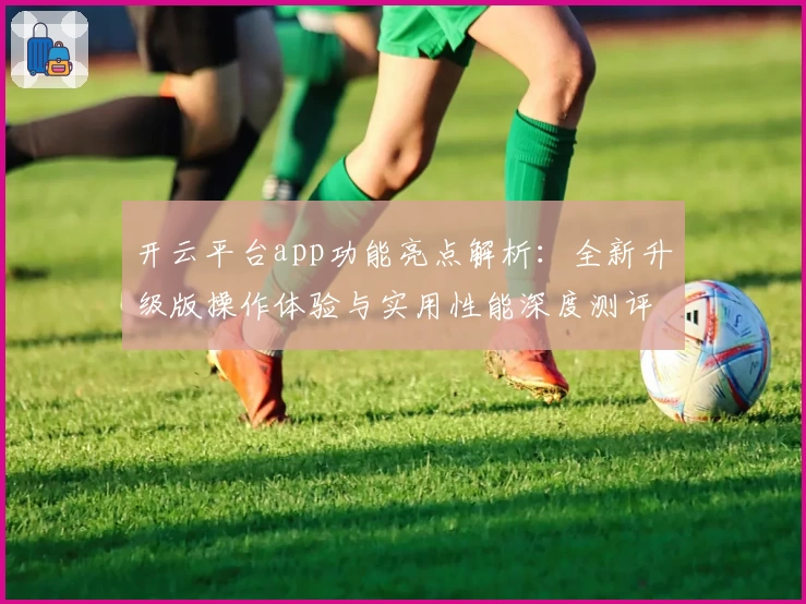 开云平台app功能亮点解析：全新升级版操作体验与实用性能深度测评