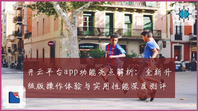 开云平台app功能亮点解析：全新升级版操作体验与实用性能深度测评