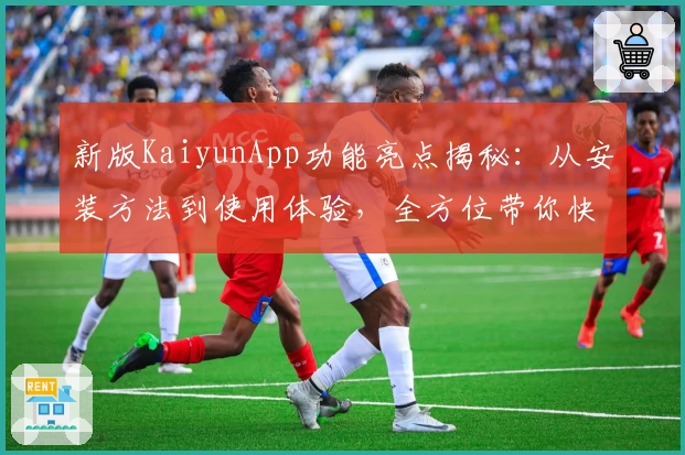 新版KaiyunApp功能亮点揭秘：从安装方法到使用体验，全方位带你快速上手