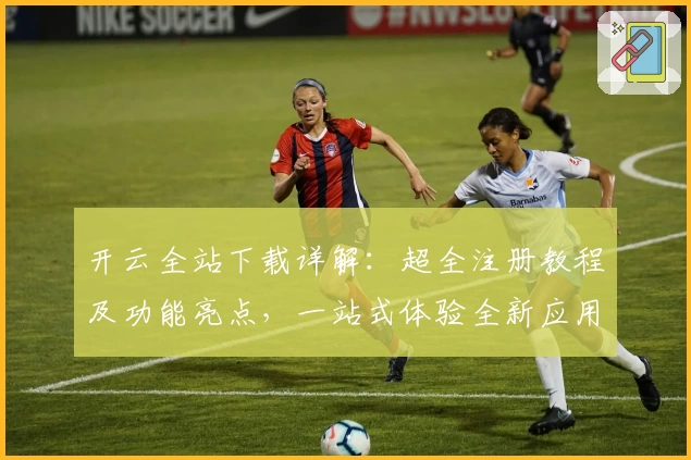 开云全站下载详解：超全注册教程及功能亮点，一站式体验全新应用魅力