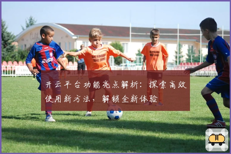 开云平台功能亮点解析：探索高效使用新方法，解锁全新体验