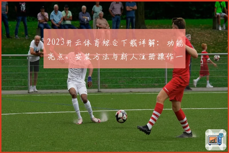 2023开云体育综合下载详解：功能亮点、安装方法与新人注册操作一步到位